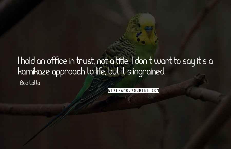 Bob Latta Quotes: I hold an office in trust, not a title. I don't want to say it's a kamikaze approach to life, but it's ingrained.