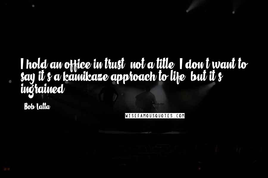 Bob Latta Quotes: I hold an office in trust, not a title. I don't want to say it's a kamikaze approach to life, but it's ingrained.