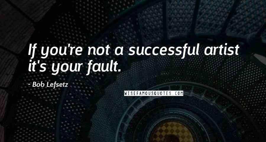 Bob Lefsetz Quotes: If you're not a successful artist it's your fault.