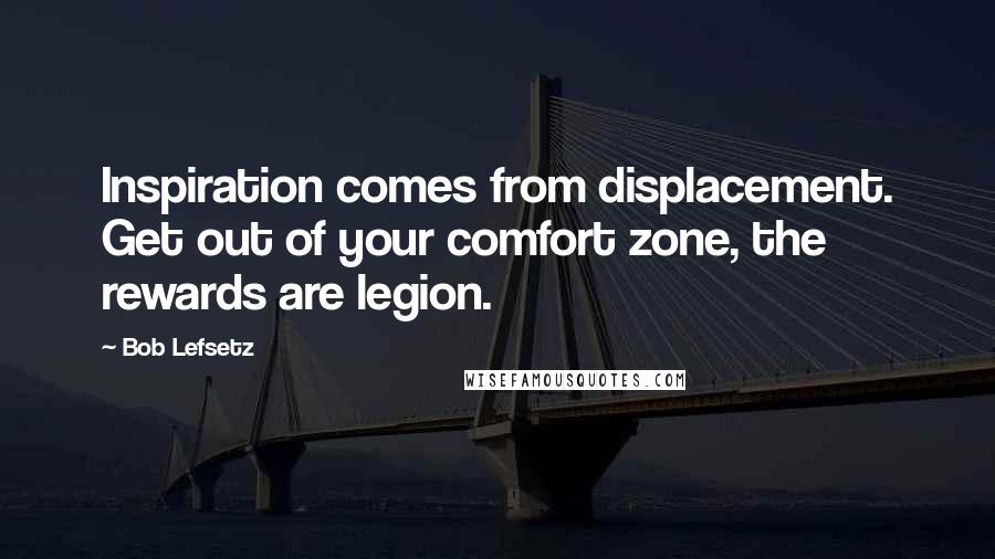 Bob Lefsetz Quotes: Inspiration comes from displacement. Get out of your comfort zone, the rewards are legion.