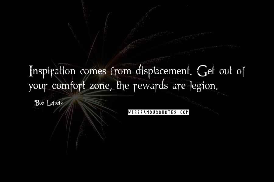 Bob Lefsetz Quotes: Inspiration comes from displacement. Get out of your comfort zone, the rewards are legion.