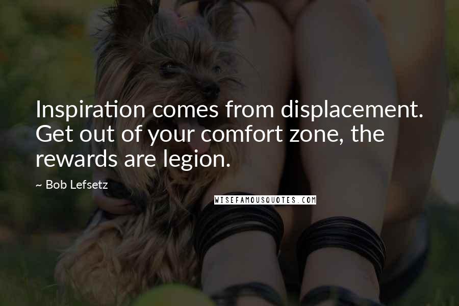 Bob Lefsetz Quotes: Inspiration comes from displacement. Get out of your comfort zone, the rewards are legion.