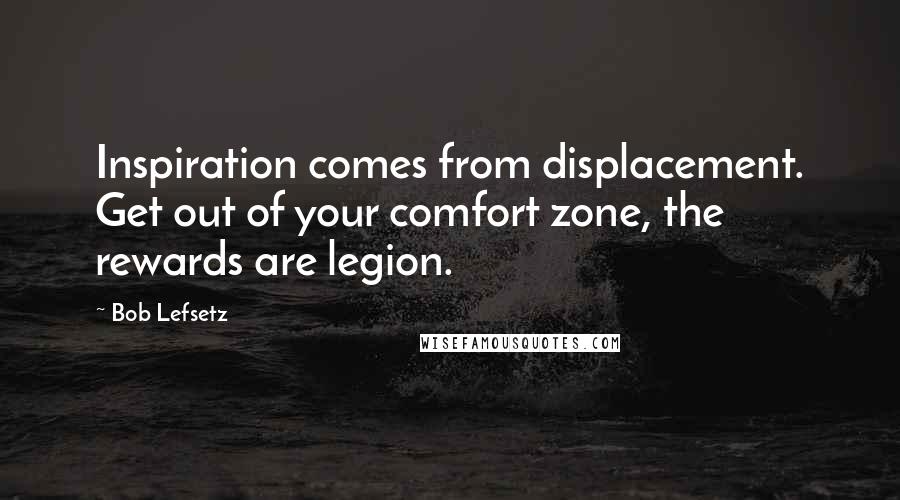 Bob Lefsetz Quotes: Inspiration comes from displacement. Get out of your comfort zone, the rewards are legion.