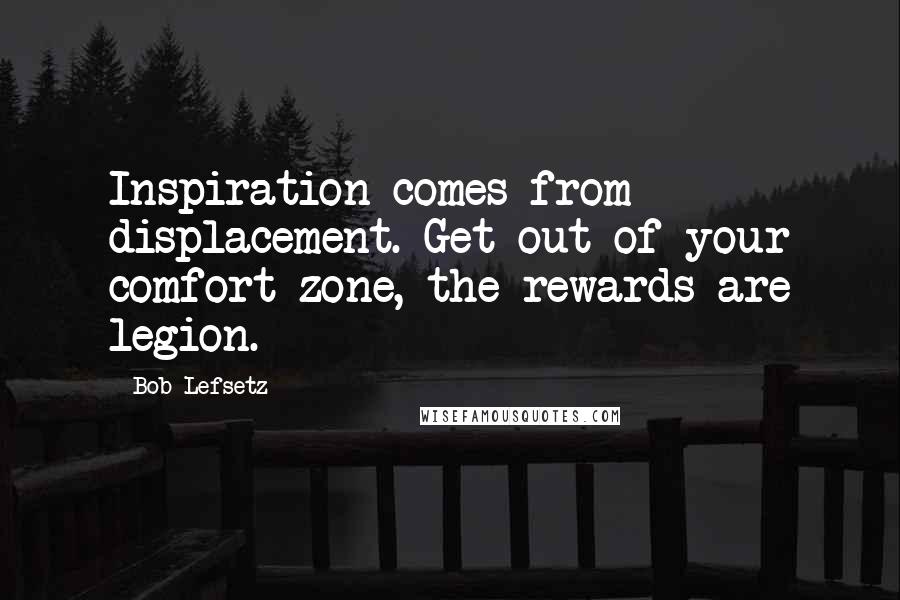 Bob Lefsetz Quotes: Inspiration comes from displacement. Get out of your comfort zone, the rewards are legion.