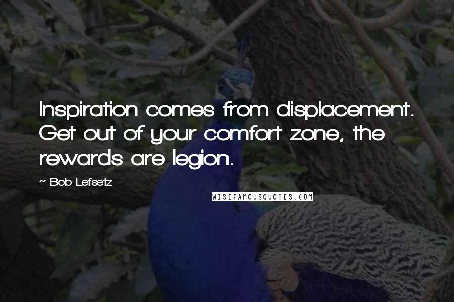Bob Lefsetz Quotes: Inspiration comes from displacement. Get out of your comfort zone, the rewards are legion.