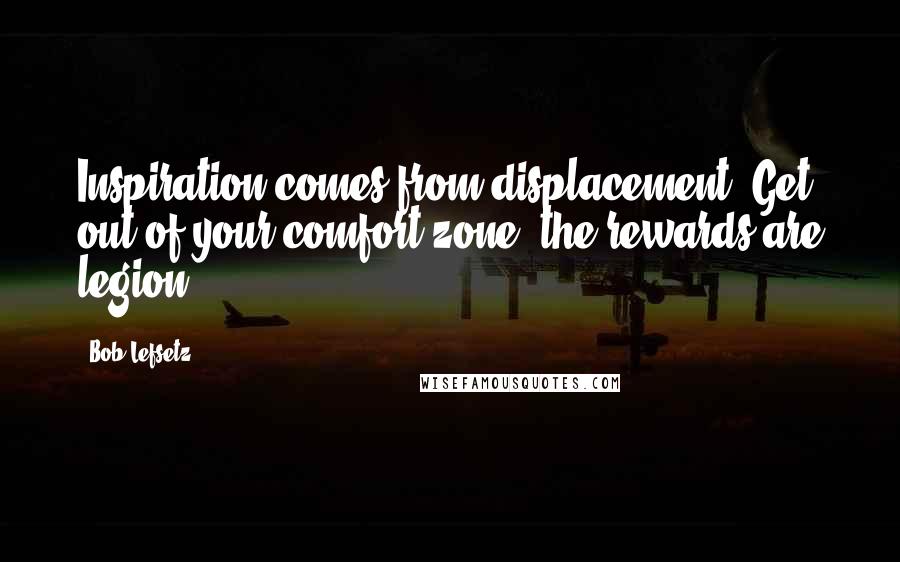 Bob Lefsetz Quotes: Inspiration comes from displacement. Get out of your comfort zone, the rewards are legion.