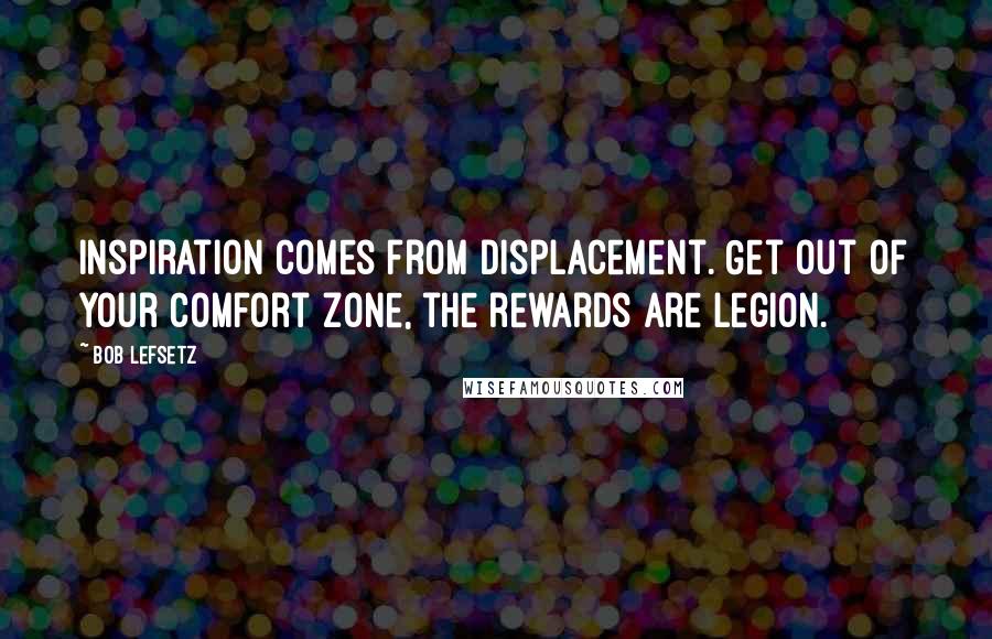 Bob Lefsetz Quotes: Inspiration comes from displacement. Get out of your comfort zone, the rewards are legion.