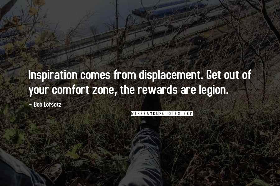 Bob Lefsetz Quotes: Inspiration comes from displacement. Get out of your comfort zone, the rewards are legion.