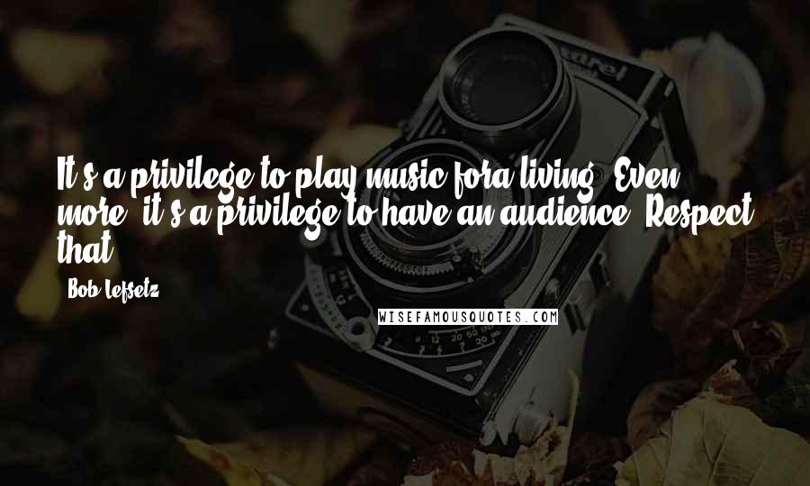Bob Lefsetz Quotes: It's a privilege to play music fora living. Even more, it's a privilege to have an audience. Respect that.