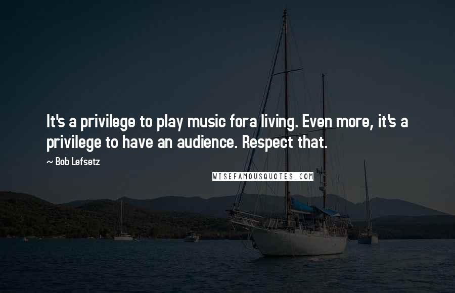 Bob Lefsetz Quotes: It's a privilege to play music fora living. Even more, it's a privilege to have an audience. Respect that.