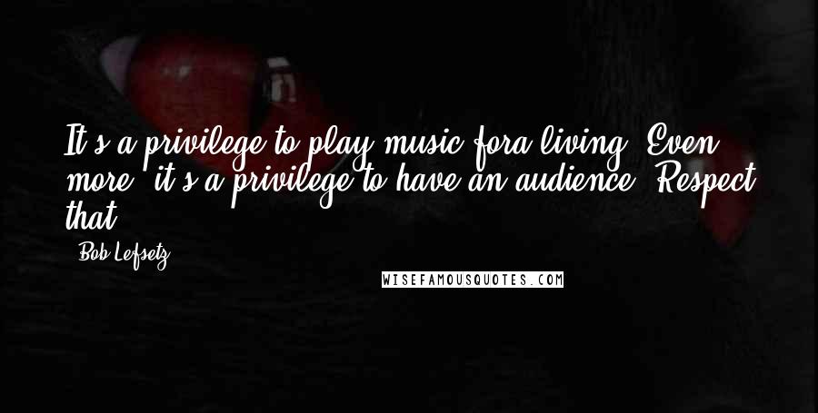 Bob Lefsetz Quotes: It's a privilege to play music fora living. Even more, it's a privilege to have an audience. Respect that.