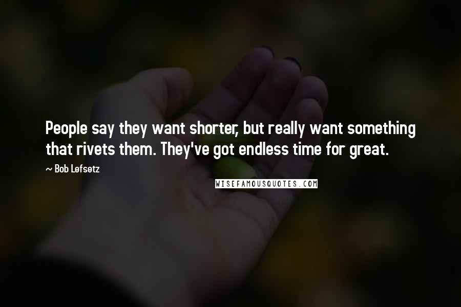 Bob Lefsetz Quotes: People say they want shorter, but really want something that rivets them. They've got endless time for great.