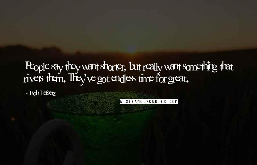 Bob Lefsetz Quotes: People say they want shorter, but really want something that rivets them. They've got endless time for great.