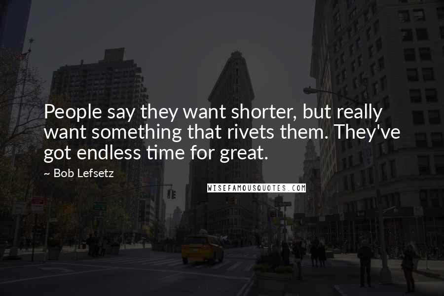 Bob Lefsetz Quotes: People say they want shorter, but really want something that rivets them. They've got endless time for great.