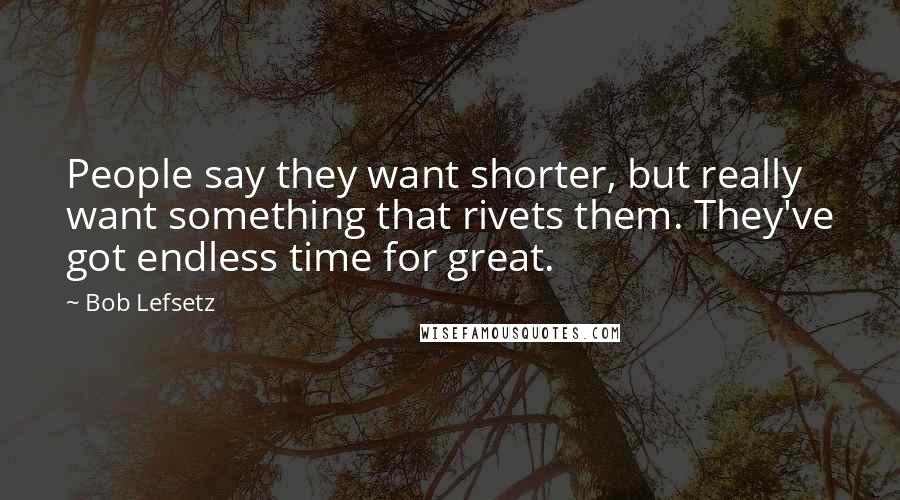 Bob Lefsetz Quotes: People say they want shorter, but really want something that rivets them. They've got endless time for great.