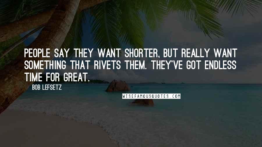 Bob Lefsetz Quotes: People say they want shorter, but really want something that rivets them. They've got endless time for great.