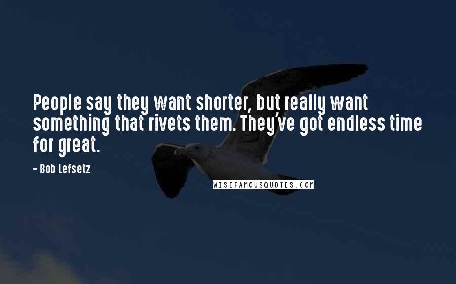 Bob Lefsetz Quotes: People say they want shorter, but really want something that rivets them. They've got endless time for great.