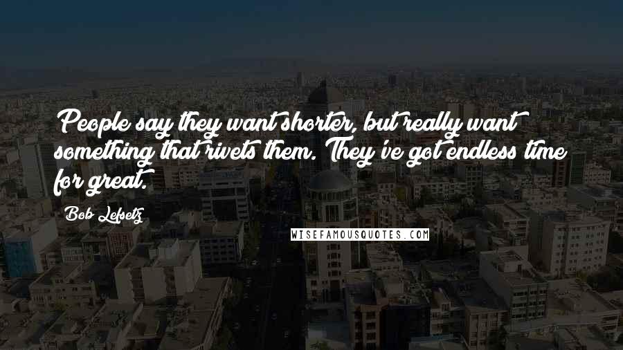 Bob Lefsetz Quotes: People say they want shorter, but really want something that rivets them. They've got endless time for great.