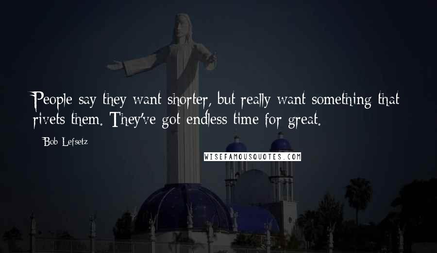 Bob Lefsetz Quotes: People say they want shorter, but really want something that rivets them. They've got endless time for great.