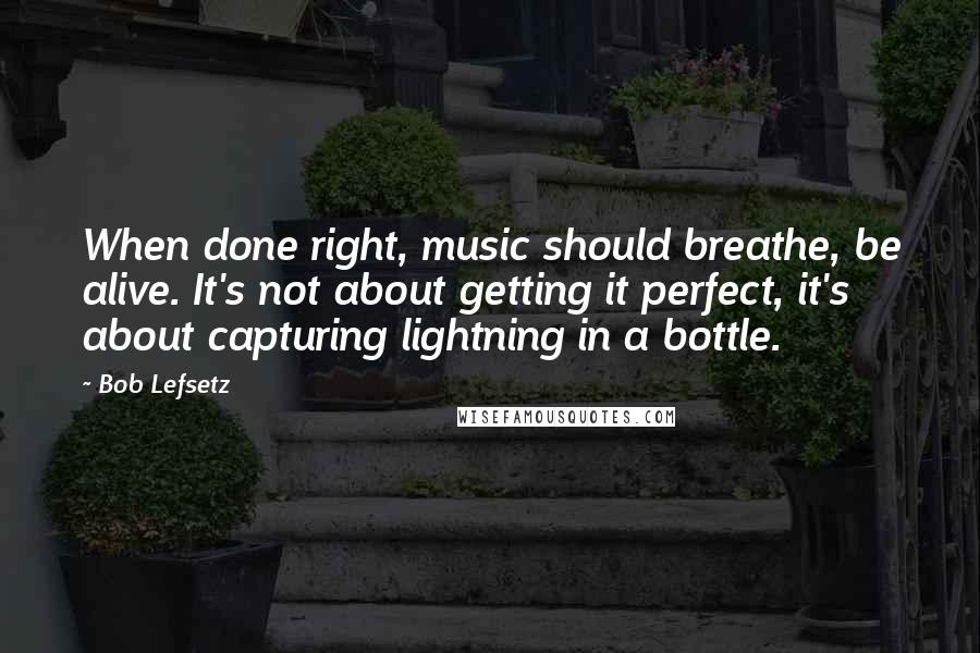 Bob Lefsetz Quotes: When done right, music should breathe, be alive. It's not about getting it perfect, it's about capturing lightning in a bottle.