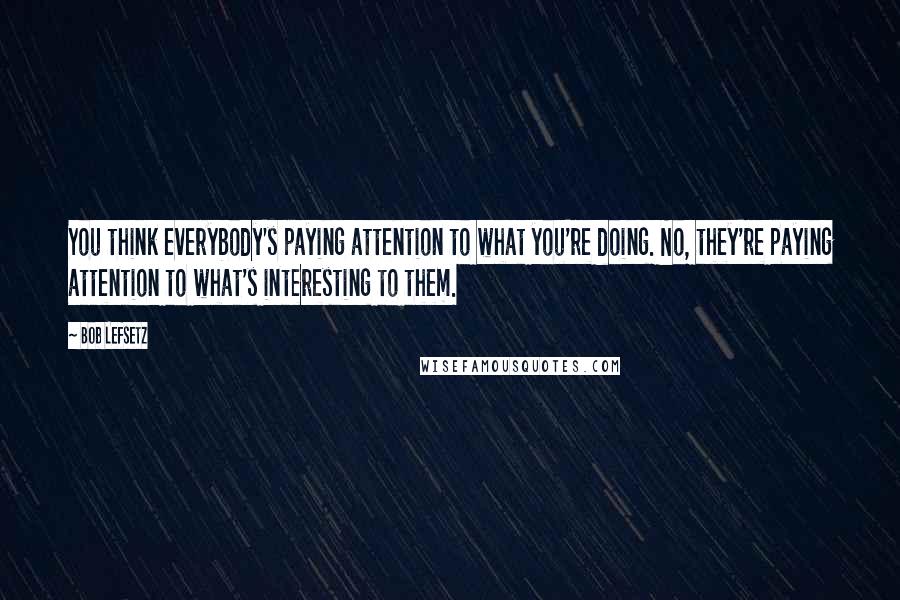 Bob Lefsetz Quotes: You think everybody's paying attention to what you're doing. No, they're paying attention to what's interesting to them.