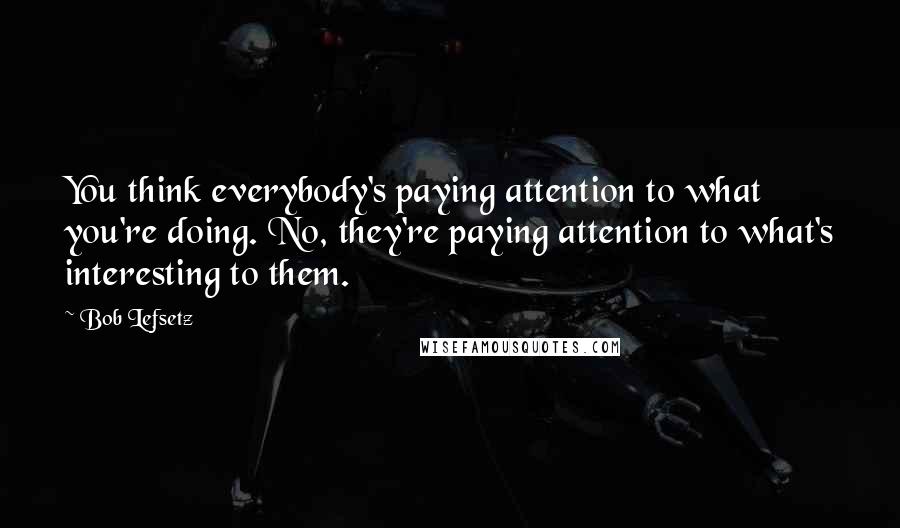 Bob Lefsetz Quotes: You think everybody's paying attention to what you're doing. No, they're paying attention to what's interesting to them.