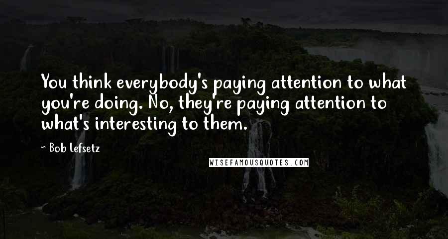 Bob Lefsetz Quotes: You think everybody's paying attention to what you're doing. No, they're paying attention to what's interesting to them.