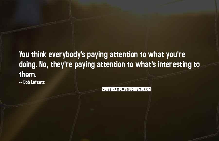 Bob Lefsetz Quotes: You think everybody's paying attention to what you're doing. No, they're paying attention to what's interesting to them.