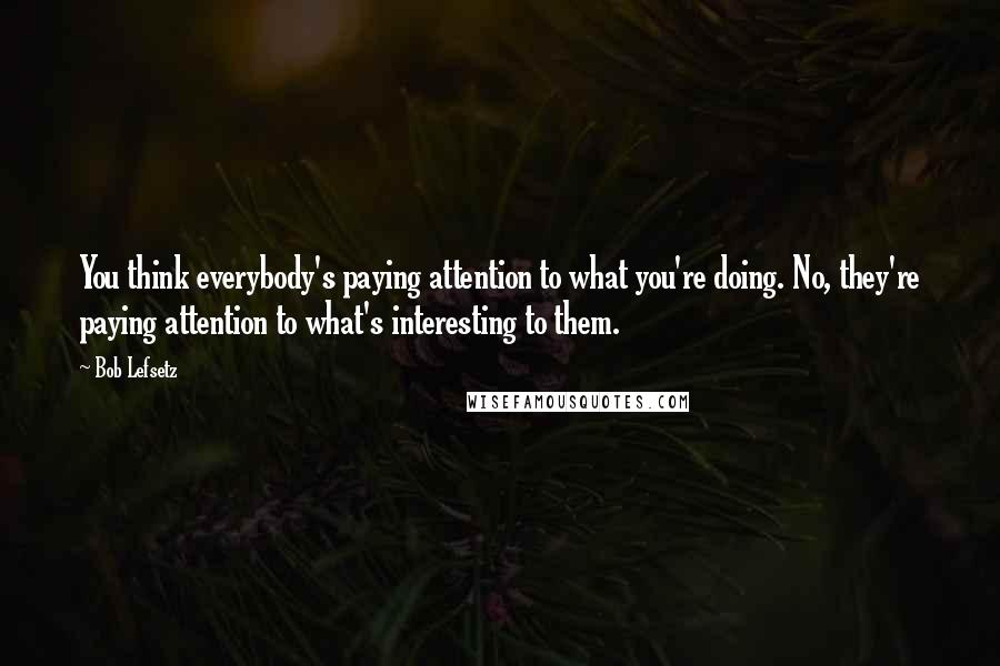 Bob Lefsetz Quotes: You think everybody's paying attention to what you're doing. No, they're paying attention to what's interesting to them.