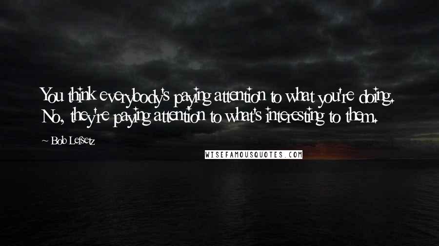 Bob Lefsetz Quotes: You think everybody's paying attention to what you're doing. No, they're paying attention to what's interesting to them.