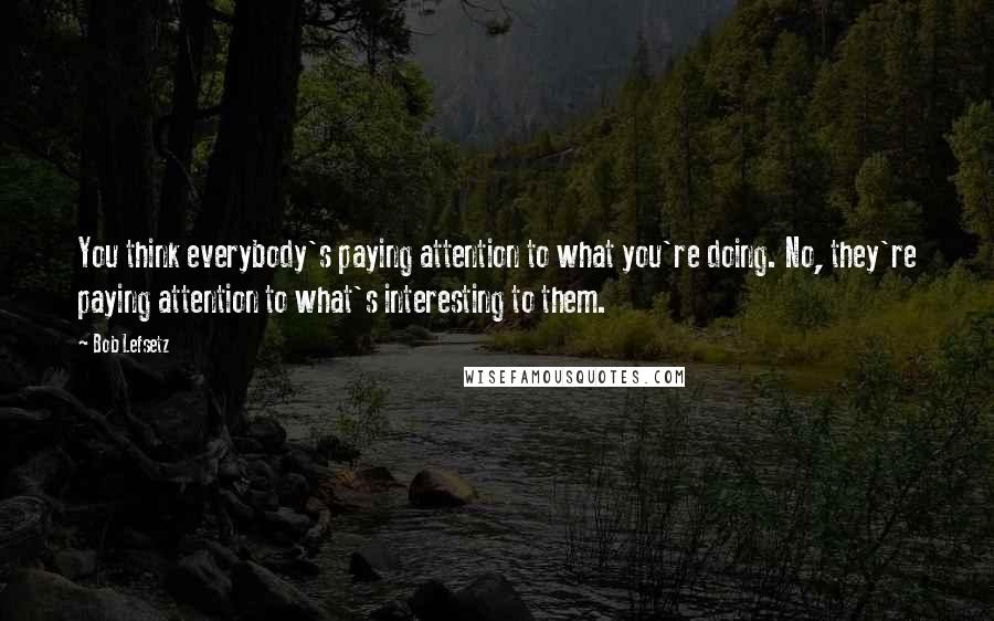 Bob Lefsetz Quotes: You think everybody's paying attention to what you're doing. No, they're paying attention to what's interesting to them.