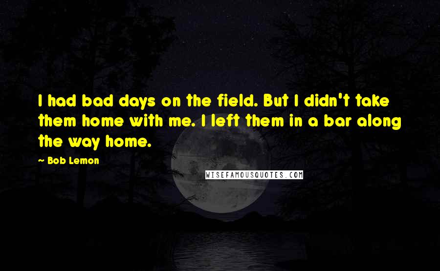 Bob Lemon Quotes: I had bad days on the field. But I didn't take them home with me. I left them in a bar along the way home.