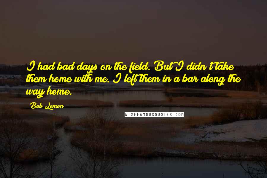 Bob Lemon Quotes: I had bad days on the field. But I didn't take them home with me. I left them in a bar along the way home.