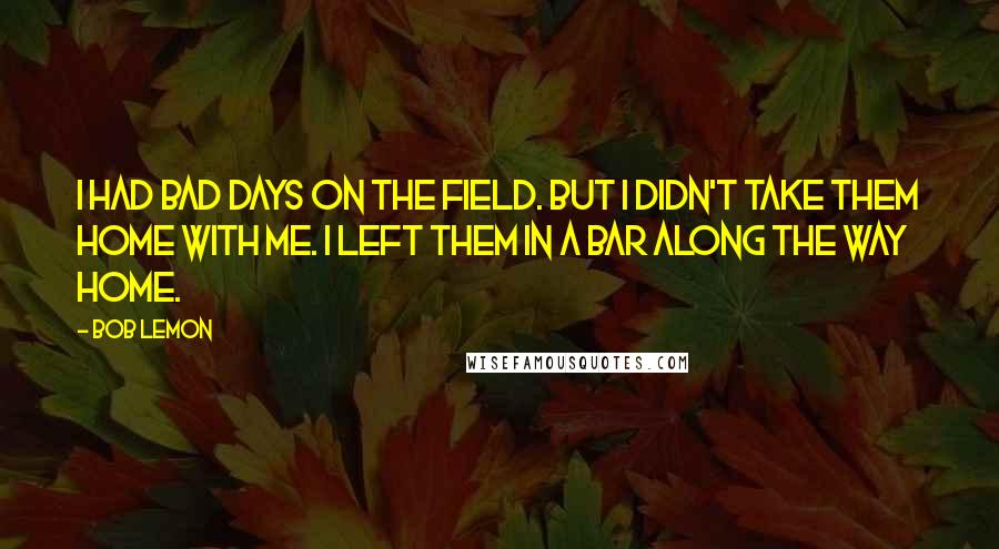 Bob Lemon Quotes: I had bad days on the field. But I didn't take them home with me. I left them in a bar along the way home.