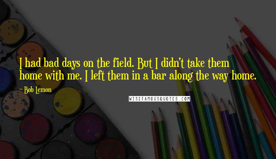 Bob Lemon Quotes: I had bad days on the field. But I didn't take them home with me. I left them in a bar along the way home.