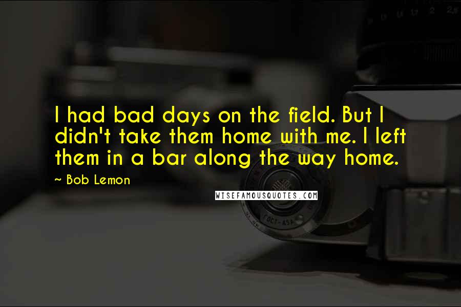 Bob Lemon Quotes: I had bad days on the field. But I didn't take them home with me. I left them in a bar along the way home.