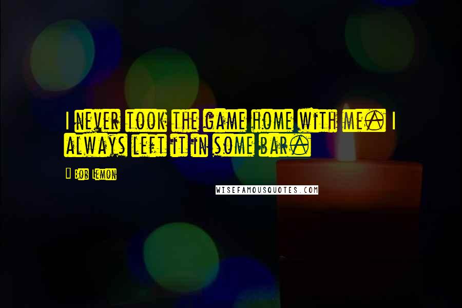 Bob Lemon Quotes: I never took the game home with me. I always left it in some bar.
