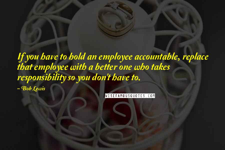 Bob Lewis Quotes: If you have to hold an employee accountable, replace that employee with a better one who takes responsibility so you don't have to.