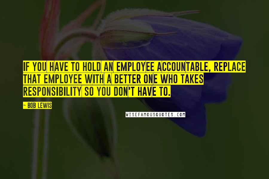Bob Lewis Quotes: If you have to hold an employee accountable, replace that employee with a better one who takes responsibility so you don't have to.