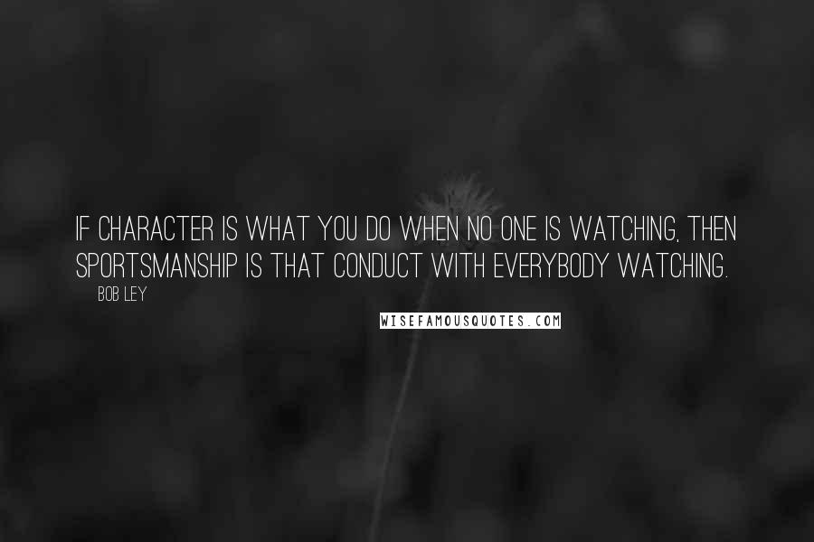 Bob Ley Quotes: If character is what you do when no one is watching, then sportsmanship is that conduct with everybody watching.