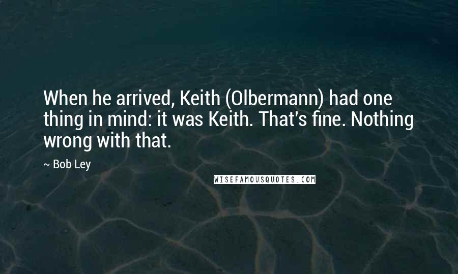 Bob Ley Quotes: When he arrived, Keith (Olbermann) had one thing in mind: it was Keith. That's fine. Nothing wrong with that.