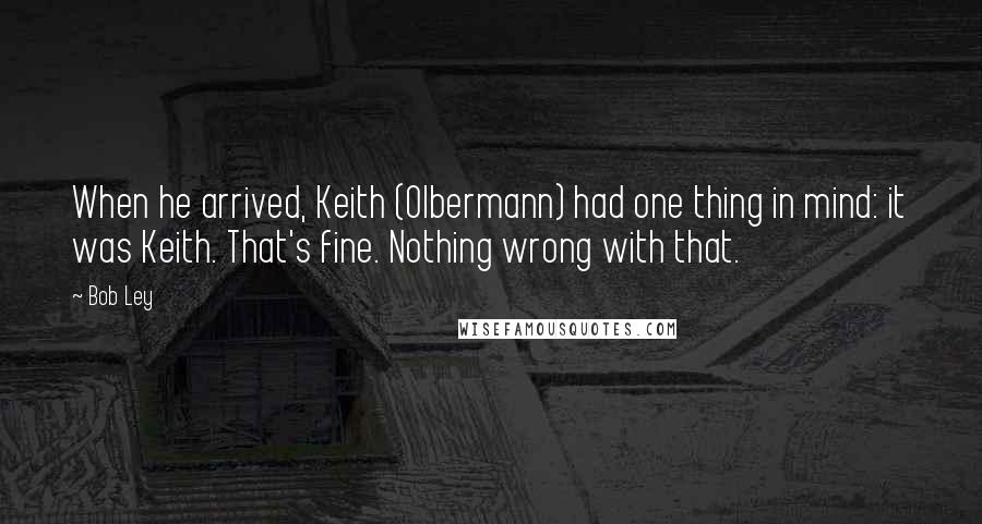 Bob Ley Quotes: When he arrived, Keith (Olbermann) had one thing in mind: it was Keith. That's fine. Nothing wrong with that.