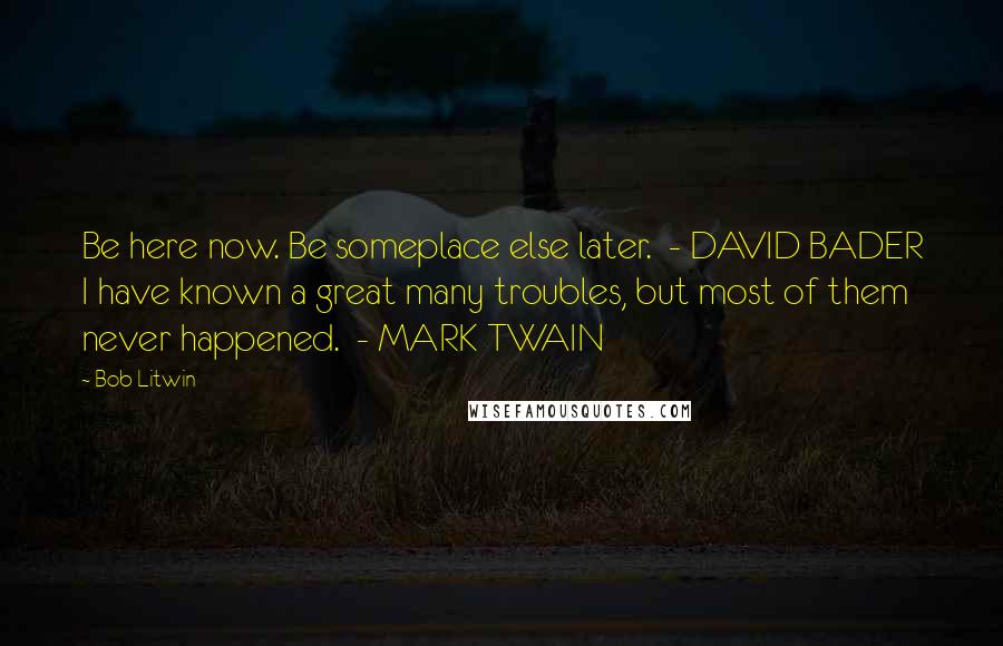 Bob Litwin Quotes: Be here now. Be someplace else later.  - DAVID BADER I have known a great many troubles, but most of them never happened.  - MARK TWAIN