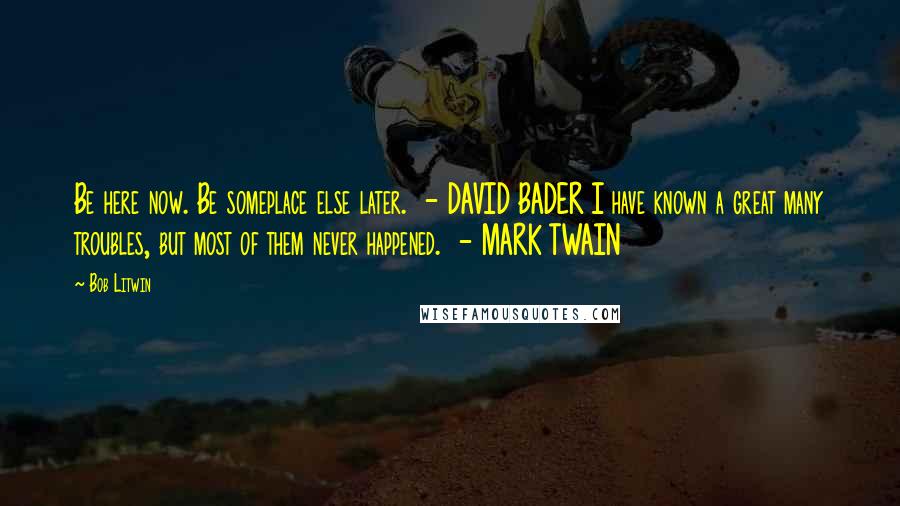 Bob Litwin Quotes: Be here now. Be someplace else later.  - DAVID BADER I have known a great many troubles, but most of them never happened.  - MARK TWAIN