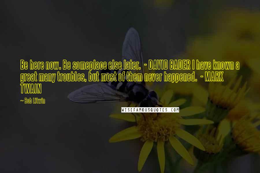 Bob Litwin Quotes: Be here now. Be someplace else later.  - DAVID BADER I have known a great many troubles, but most of them never happened.  - MARK TWAIN