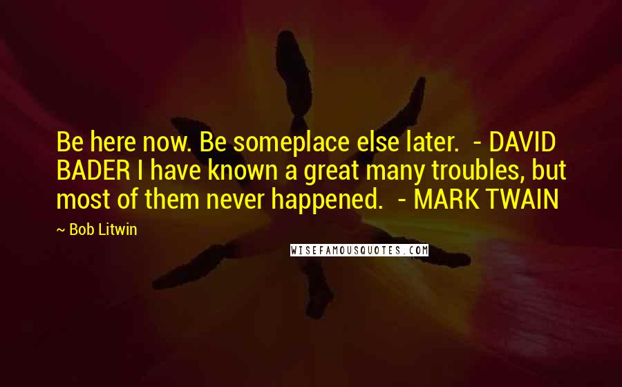 Bob Litwin Quotes: Be here now. Be someplace else later.  - DAVID BADER I have known a great many troubles, but most of them never happened.  - MARK TWAIN