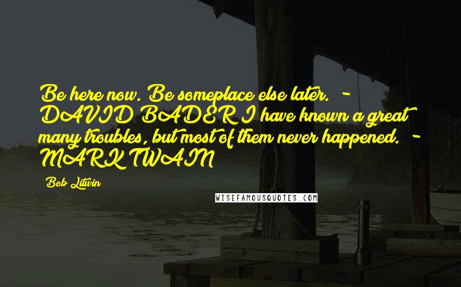 Bob Litwin Quotes: Be here now. Be someplace else later.  - DAVID BADER I have known a great many troubles, but most of them never happened.  - MARK TWAIN