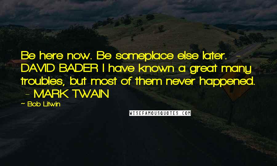 Bob Litwin Quotes: Be here now. Be someplace else later.  - DAVID BADER I have known a great many troubles, but most of them never happened.  - MARK TWAIN