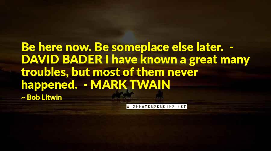 Bob Litwin Quotes: Be here now. Be someplace else later.  - DAVID BADER I have known a great many troubles, but most of them never happened.  - MARK TWAIN