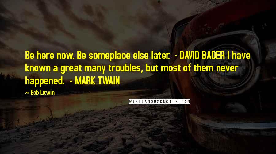 Bob Litwin Quotes: Be here now. Be someplace else later.  - DAVID BADER I have known a great many troubles, but most of them never happened.  - MARK TWAIN